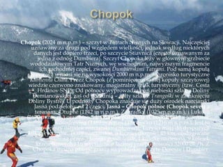 Chopok (2024 m n.p.m.) – szczyt w Tatrach Niżnych na Słowacji. Najczęściej
uznawany za drugi pod względem wielkości, jednak według niektórych
danych jest dopiero trzeci, po szczycie Ńtiavnica (często uznawanym za
jedną z odnóg Dumbiera). Szczyt Chopoka leży w głównym grzbiecie
wododziałowym Tatr Niżnych, we wschodnim, najwyższym fragmencie
ich zachodniej części, zwanej Ďumbierskimi Tatrami. Pod samą kopułą
szczytową wznosi się na wysokości 2000 m n.p.m. schronisko turystyczne
Kamienna Chata. Przez Chopok (z pominięciem samej kopuły szczytowej)
wiedzie czerwono znakowany, magistralny szlak turystyczny (tzw. Cesta
Hrdinov SNP). Od północy wyprowadza nań niebieski szlak z Doliny
Demianowskiej, zaś od południa – żółty szlak z Trangoški w zamknięciu
Doliny Bystrej. U podnóży Chopoka znajduje się duży ośrodek narciarski
Jasná podzielony na 2 części: Jasná – Chopok północ (Chopok sever) z
terenami: Otupné (1142 m n.p.m.), Záhradky (1025 m n.p.m.), i Luková
(1670 m n.p.m.) oraz ośrodek Chopok południe (Chopok juh) z terenami:
Kosodrevina (1489 m n.p.m.) i Srdiečko (1216 m n.p.m.). Jest to
największy ośrodek narciarski na Słowacji. Turyści mają do dyspozycji
kilka wyciągów. Trasy narciarskie, o łącznej długości 45 km, obsługiwane
są przez 3 kolejki gondolowe, 1 kolejkę naziemną, 9 kolejek
krzesełkowych i 16 wyciągów o łącznej przepustowości 32000 os./h. Z
Chopoka można przejść granią na pobliskie szczyty Deresze i Dumbier.
 