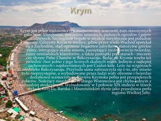 Krym jest pełen malowniczych miejscowości, warowni, ruin starożytnych
gmachów, klasztorów, meczetów tatarskich, pięknych ogrodów i gajów
oliwnych. Szczególnie bogate w atrakcje turystyczne jest południe
regionu. Górzysty Krym to miejsce, gdzie przez wieki Wschód spotykał
się z Zachodem, stąd ogromne bogactwo zabytków: starożytne greckie
ruiny, intrygujące skalne miasta, pamiętające średniowiecze twierdze,
ruiny ormiańskich klasztorów, a także pamiątki po Tatarach - meczety
czy słynny Pałac Chanów w Bakczysaraju. Będąc na Krymie trzeba też
zwiedzić choć jedno z jego licznych skalnych miast. Jednym z najlepiej
zachowanych i najsławniejszych jest Czufut-kale. Leży na wzgórzach
niedaleko Bakczysaraju. Przyroda sama zatroszczyła się o to, aby miasto
było nieprzystępne, a wybudowane przez ludzi wały obronne i twierdze
dodatkowo wzmocniły je. Riwiera Krymska pełna jest przepięknych
pałaców. Należący niegdyś do hrabiego Woroncowa jest chyba jednym z
najbardziej atrakcyjnych. Wybudowany w I połowie XIX stulecia w trzech
stylach: Gotyku, Baroku i Mauretańskim słynie jako prawdziwa perła
regionu Wielkiej Jałty.
 