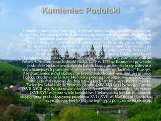 Położony nad rzeką Smotrycz w południowo-zachodniej części Ukrainy
Kamieniec Podolski jest Obok Lwowa najczęstszym miejscem docelowym
na trasie polskich wycieczek. Liczy 110 tyś. Mieszkańców i jest
najważniejszym ośrodkiem przemysłowym i kulturalnym w regionie.
Kamieniec został założony w XI w. Dzięki korzystnemu położeniu na
szlakach handlowych, miasto od początku istnienia czerpało korzyści z
handlu ze Wschodem. W roku 1352 Kazimierz Wielki przyłączył
Kamieniec do Polski. Miasto stało się wielokulturowe, zamieszkiwali je:
Polacy, Ormianie oraz ludność ruska. Gdy w 1375 w Kamieńcu powstało
podolskie biskupstwo kościoła katolickiego, miasto stało się jednym z
najważniejszych punktów strategicznych ówczesnej "łacińskiej" Europy.
Aby Kamieniec mógł skutecznie bronić południowo-wschodniej granicy
Polski, zbudowano tam w 1463 roku potężną fortecę, która wielokrotnie
powiększana stanowi do dziś największą atrakcję turystyczną miasta.
Twierdza składa się ze Starego Zamku (XIV-XVI w.) i Nowego Zamku
(XVII-XVIII w.). Na starówce otoczonej fortyfikacjami znajduje się ratusz
(XVI-XVII w.) oraz wiele kościołów. Ciekawostką jest także minaret,
stojący przy pochodzącym z przełomu XVI i XVII w. klasztorze obrządku
rzymskiego. Jest to jedyne tego typu połączenie na świecie.
 