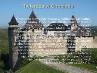 Chocim to niewielkie miasto w północno-zachodniej
części Ukrainy. Chocim miał bardzo duże znaczenie
strategiczne i wielokrotnie zmieniał właściciela,
przechodząc pod władanie Mołdawii, Turcji, Polski,
Ukrainy i Rumunii. Był także miejscem dwóch bardzo
ważnych bitew Rzeczpospolitej z Turkami (w 1621 i
1673 roku). Od 1991 roku Chocim należy do Ukrainy.
Usytuowana na wysokim, skalistym brzegu Dniestru
w obwodzie czerniowieckim fortyfikacja w Chocimiu,
zaliczana jest do siedmiu cudów Ukrainy. Budowa
fortecy rozpoczęła się w 1325, prace nad nią trwały
jeszcze do 1380 roku. Na przestrzeni wieków forteca ta
ulegała licznym rozbudowom, a także poddawana
wielokrotnym rekonstrukcjom przez nowych
właścicieli tych ziem aż do XV w.
 