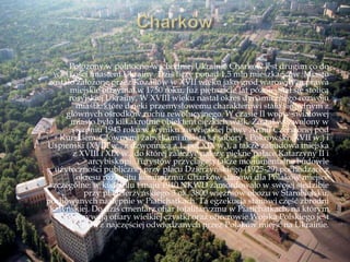 Położony w północno-wschodniej Ukrainie Charków jest drugim co do
wielkości miastem Ukrainy. Dziś liczy ponad 1,5 mln mieszkańców. Miasto
zostało założone przez Kozaków w XVII wieku jako gród warowny, a prawa
miejskie otrzymał w 1750 roku, Już piętnaście lat później stał się stolicą
rosyjskiej Ukrainy. W XVIII wieku nastał okres dynamicznego rozwoju
miasta, które dzięki przemysłowemu charakterowi stało się jednym z
głównych ośrodków ruchu rewolucyjnego. W czasie II wojny światowej
miasto było kilkakrotnie obiektem ciężkich walk. Został wyzwolony w
sierpniu 1943 roku w wyniku zwycięskiej bitwy Armii Czerwonej pod
Kurskiem. Głównymi zabytkami miasta są sobory - Pokrowski (XVII w.) i
Uspienski (XVIII w., z dzwonnicą z 1. poł XIX w.), a także zabudowa miejska
z XVIII i XIX w., do której zaliczyć należy piękne pałace Katarzyny II i
arcybiskupi. Turystów przyciągają także monumentalne budowle
użyteczności publicznej przy placu Dzierżyńskiego (1925-29) pochodzące z
okresu rozkwitu komunizmu. Charków stanowi dla Polaków miejsce
szczególne: w kwietniu i maju 1940 NKWD zamordowało w swojej siedzibie
przy pl.Dzierżyńskiego 3 ok. 3800 więźniów obozu w Starobielsku,
pochowanych następnie w Piatichatkach. Ta egzekucja stanowi część zbrodni
katyńskiej. Do dziś cmentarz ofiar totalitaryzmu w Piatichatkach, na którym
spoczywają ofiary wielkiej czystki oraz oficerowie Wojska Polskiego jest
jednym z najczęściej odwiedzanych przez Polaków miejsc na Ukrainie.
 