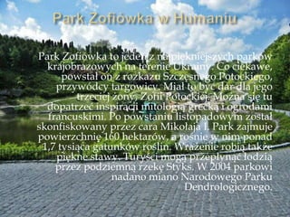 Park Zofiówka to jeden z najpiękniejszych parków
krajobrazowych na terenie Ukrainy. Co ciekawe,
powstał on z rozkazu Szczęsnego Potockiego,
przywódcy targowicy. Miał to być dar dla jego
trzeciej żony, Zofii Potockiej. Można się tu
dopatrzeć inspiracji mitologią grecką i ogrodami
francuskimi. Po powstaniu listopadowym został
skonfiskowany przez cara Mikołaja I. Park zajmuje
powierzchnię 160 hektarów, a rośnie w nim ponad
1,7 tysiąca gatunków roślin. Wrażenie robią także
piękne stawy. Turyści mogą przepłynąć łodzią
przez podziemną rzekę Styks. W 2004 parkowi
nadano miano Narodowego Parku
Dendrologicznego.
 