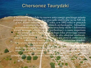 Chersonez Taurydzki to nazwa antycznego greckiego miasta
położonego na Krymie. Jego początki datowane są na 528 rok
p.n.e. Ruiny odkryto w 1817 roku, a w 1892 roku w pracach
uczestniczyła ekipa polskich archeologów. Aktualnie
pozostałości miasta zajmują powierzchnię około 1 kilometra
kwadratowego. Otacza je mur pochodzący z czasu imperium
bizantyjskiego. Chersonez każdego roku przyciąga rzesze
turystów. Podróżni przyjeżdżają tu aby obejrzeć amfiteatr,
grecką świątynię a także nagrobki i wiele innych antycznych
zabytków. Ocenia się, że są tu 62 starożytne obiekty.
Nowszym, ale także wartym uwagi zabytkiem jest sobór św.
Włodzimierza z XIX wieku. Na terenie rezerwatu
archeologicznego znajduje się też kąpielisko i plaża. W 1892
roku powstało Muzeum Chersonezu. Wystawiane są w nim
najważniejsze i najbardziej efektowne znaleziska
archeologiczne. Są tu zbiory numizmatyczne, rzeźby, ceramika,
lampy i wiele innych.
 