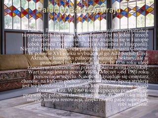 Pałac w Bakczysaraju to jedna z najważniejszych atrakcji
turystycznych Półwyspu Krymskiego. Jest to jeden z trzech
dworów muzułmańskich, które znajdują się w Europie
(obok pałacu Topkapi w Turcji i Alhambra w Hiszpanii).
Niegdyś była to rezydencja panującej tutaj dynastii Girejów.
W połowie XVI wieku wybudował go Adil-Sachib Girej.
Aktualnie kompleks pałacowy zajmuje 4 hektary, ale w
przeszłości był o wiele większy. W 1736 roku uległ
znacznym zniszczeniom przez działania armii rosyjskiej.
Wart uwagi jest na pewno Wielki Meczet – od 1991 roku
ponownie w użyciu. Nieopodal znajduje się cmentarz
chanów, na którym pochowano 16 władców. Sporą atrakcją
jest też Dziedziniec Fontann, na którym znajduje się słynna
Fontanna Łez. W 1960 roku rozpoczęto prace mające
przywrócić pałacowi dawną świetność. W 2003 roku miała
miejsce kolejna renowacja, dzięki czemu pałac naprawdę
robi wrażenie.
 