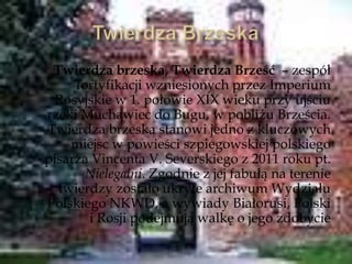 Twierdza brzeska, Twierdza Brześć – zespół
fortyfikacji wzniesionych przez Imperium
Rosyjskie w 1. połowie XIX wieku przy ujściu
rzeki Muchawiec do Bugu, w pobliżu Brześcia.
Twierdza brzeska stanowi jedno z kluczowych
miejsc w powieści szpiegowskiej polskiego
pisarza Vincenta V. Severskiego z 2011 roku pt.
Nielegalni. Zgodnie z jej fabułą na terenie
twierdzy zostało ukryte archiwum Wydziału
Polskiego NKWD, a wywiady Białorusi, Polski
i Rosji podejmują walkę o jego zdobycie
 