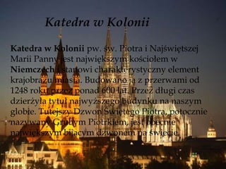 Katedra w Kolonii
Katedra w Kolonii pw. św. Piotra i Najświętszej
Marii Panny jest największym kościołem w
Niemczech i stanowi charakterystyczny element
krajobrazu miasta. Budowano ją z przerwami od
1248 roku przez ponad 600 lat. Przez długi czas
dzierżyła tytuł najwyższego budynku na naszym
globie. Tutejszy Dzwon Świętego Piotra, potocznie
nazywany Grubym Piotrkiem, jest obecnie
największym bijącym dzwonem na świecie.
 
