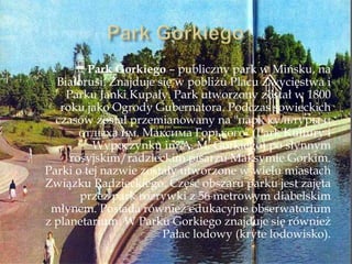 Park Gorkiego – publiczny park w Mińsku, na
Białorusi. Znajduje się w pobliżu Placu Zwycięstwa i
Parku Janki Kupały. Park utworzony został w 1800
roku jako Ogrody Gubernatora. Podczas sowieckich
czasów został przemianowany na "парк культуры и
отдыха им. Максима Горького" ​​(Park Kultury i
Wypoczynku im A. M. Gorkiego) po słynnym
rosyjskim/radzieckim pisarzu Maksymie Gorkim.
Parki o tej nazwie zostały utworzone w wielu miastach
Związku Radzieckiego. Część obszaru parku jest zajęta
przez park rozrywki z 56 metrowym diabelskim
młynem. Posiada również edukacyjne obserwatorium
z planetarium. W Parku Gorkiego znajduje się również
Pałac lodowy (kryte lodowisko).
 