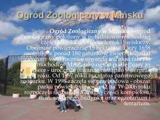 Ogród Zoologiczny w Mińsku – ogród
zoologiczny położony w południowo-wschodniej
części Mińska w objęciach rzeki Świsłoczy.
Obejmuje powierzchnię 15 hektarów. Liczy 1658
osobników ponad 180 gatunków zwierząt. Został
założony w 40 rocznicę otwarcia mińskiej fabryki
samochodów MAZ, jako ogród podlegający jej
opiece - uroczyste otwarcie nastąpiło 9 sierpnia
1984 roku. Od 1997 roku ma status państwowego
zooparku. W 1998 zaczęła się przebudowa - obszar
parku powiększył się do 42 ha. W 2006 roku
rozpoczęła się budowa drugiej części kompleksu,
m.in. szklanego budynku oraz egzotarium i
terrarium.
 