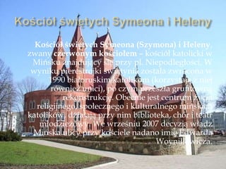 Kościół świętych Symeona (Szymona) i Heleny,
zwany czerwonym kościołem – kościół katolicki w
Mińsku znajdujący się przy pl. Niepodległości. W
wyniku pierestrojki świątynia została zwrócona w
1990 białoruskim katolikom (korzystają z niej
również unici), po czym przeszła gruntowną
rekonstrukcję. Obecnie jest centrum życia
religijnego, społecznego i kulturalnego mińskich
katolików, działają przy nim biblioteka, chór i teatr
młodzieżowy. We wrześniu 2007 decyzją władz
Mińska ulicy przy kościele nadano imię Edwarda
Woyniłłowicza.
 