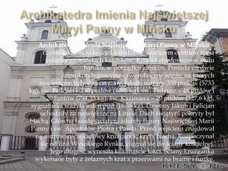 Archikatedra Imienia Najświętszej Maryi Panny w Mińsku –
rzymskokatolicki kościół katedralny i zarazem centrum życia
religijnego mińskich katolików. Kościół zbudowano w stylu
baroku, w porządku jońskim. Posiada on dwie
czterokondygnacyjne czworoboczne wieże, na których
zawieszone były dzwony: św. Jakub, ważący 350 pudów (5733
kg), św. Felicjan – 250 pudów (4095 kg), św. Tadeusz – 48 pudów i
20 funtów (794,35 kg), św. Kazimierz – 20 pudów (327,6 kg),
sygnaturka ważyła jeden pud (16,38 kg). Dzwony Jakub i Felicjan
uchodziły za największe na Litwie. Dach świątyni pokryty był
blachą. Główną fasadę świątyni zdobiły figury Najświętszej Marii
Panny i św. Apostołów Piotra i Pawła. Przed wejściem znajdował
się murowany arkadowy krużganek, kryty blachą. Rozpoczynał
się od linii Wysokiego Rynku, ciągnął się do ściany kościelnej.
Jego długość wynosiła kilkanaście łokci. Ściany krużganka
wykonane były z żelaznych krat z przerwami na bramę i furtkę.
 