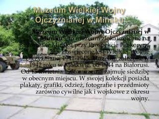 Muzeum Wielkiej Wojny Ojczyźnianej w
Mińsku – to muzeum zlokalizowane na
Białorusi w Mińsku przy Prospekcie F. Skoryny
25a. Poświęcone jest Wielkiej Wojnie
Ojczyźnianej 1941-1945. Muzeum założone w
1942 roku w Moskwie, od 1944 na Białorusi.
Od 15 kwietnia 1966 muzeum zajmuje siedzibę
w obecnym miejscu. W swojej kolekcji posiada
plakaty, grafiki, odzież, fotografie i przedmioty
zarówno cywilne jak i wojskowe z okresu
wojny.
 