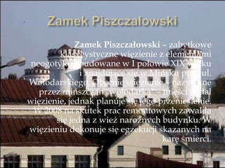 Zamek Piszczałowski – zabytkowe
klasycystyczne więzienie z elementami
neogotyku zbudowane w I połowie XIX wieku
i znajdujące się w Mińsku przy ul.
Wołodarskiego. Obecnie więzienie – nazywane
przez mińszczan "wołodarką" – mieści nadal
więzienie, jednak planuje się jego przeniesienie.
W 2008 na skutek prac remontowych zawaliła
się jedna z wież narożnych budynku. W
więzieniu dokonuje się egzekucji skazanych na
karę śmierci.
 