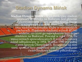 Stadion Dynama Mińsk – wielofunkcyjny stadion
sportowy w Mińsku na Białorusi. Jest głównie
wykorzystywany do gry w piłkę nożną. Swoje
mecze rozgrywa na nim reprezentacja Białorusi
oraz niektóre białoruskie kluby w europejskich
pucharach. Pojemność stadionu wynosi 41,040
widzów, co czyni go największym tego typu
obiektem na Białorusi. Powstał w roku 1934. Po
zniszczeniach spowodowanych II wojną światową
został odbudowany w 1954. W roku 1980 był jedną
z aren Igrzysk Olimpijskich. Rozegrano na nim
sześć spotkań fazy grupowej oraz jedno spotkanie
ćwierćfinałowe turnieju piłkarskiego.
 