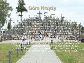 Góra Krzyży– wzgórze położone kilkanaście kilometrów na
północ od Szawli, w pobliżu miasteczka Meszkucie. W
miejscu tym postawiono w 1430 r. kapliczkę upamiętniającą
przyjęcie przez Żmudzinów chrztu. Nad kapliczką górował
wielki krzyż. Po upadku powstania listopadowego w 1831 r.
zaczęto tam masowo przynosić i stawiać kolejne krzyże i od
tego czasu przybywa ich stale. Stawiane są, bądź
podwieszane na już stojących, różnej wielkości, od
ogromnych kilkumetrowych aż po całkiem miniaturowe, w
intencji nadziei, przyszłości, jako symbole zadumy, wiary
bądź jako wota dziękczynne. Ocenia się, że samych krzyży
stojących jest ok. 50 tysięcy, natomiast licząc z położonymi i
podwieszonymi ich liczba może wynosić ponad 150 tys.
Papież Jan Paweł II podczas swojej pielgrzymki na Litwę w
1993 r. celebrował na Górze Krzyży mszę świętą.
 