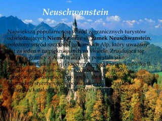 Neuschwanstein
Największą popularnością wśród zagranicznych turystów
odwiedzających Niemcy cieszy się zamek Neuschwanstein,
położony wśród szczytów bawarskich Alp, który uważany
jest za jeden z najpiękniejszych na świecie. Znajdująca się
tuż przy granicy z Austrią atrakcja powstała jako
urzeczywistnienie wizji ekscentrycznego króla – Ludwika II.
Zamek stał się prawdziwym symbolem nie tylko
największego niemieckiego landu, ale także całego kraju.
Charakterystyczne ujęcie pojawia się we wszystkich
folderach, katalogach biur podróży i albumach krajoznawczych.
 