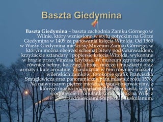 Baszta Giedymina – baszta zachodnia Zamku Górnego w
Wilnie, który wzniesiono w stylu gotyckim na Górze
Giedymina w 1409 za panowania księcia Witolda. Od 1960
w Wieży Giedymina mieści się Muzeum Zamku Górnego, w
którym można obejrzeć schemat bitwy pod Grunwaldem,
krzyżackie sztandary i popiersie księcia Witolda, wykonane
w brązie przez Vincasa Grybasa. W muzeum zgromadzono
również hełmy, kolczugi, zbroje, miecze i muszkiety oraz
armaty i kule armatnie. Znajdują się w nim również makiety
wileńskich zamków, fotokopie grafik Franciszka
Smuglewicza oraz panoramiczny plan miasta z roku 1576.
Na najwyższym piętrze mieści się taras obserwacyjny, z
którego można podziwiać panoramę miasta, w tym
śródmieście i Pohulankę oraz widok na Wilję z
przedmieściami Śnipiszki i Tuskulanum.
 