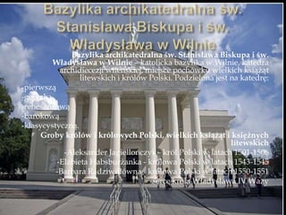 Bazylika archikatedralna św. Stanisława Biskupa i św.
Władysława w Wilnie – katolicka bazylika w Wilnie, katedra
archidiecezji wileńskiej, miejsce pochówku wielkich książąt
litewskich i królów Polski. Podzielona jest na katedrę:
-pierwszą
-gotycką
-renesansową
-barokową
-klasycystyczną.
Groby królów i królowych Polski, wielkich książąt i księżnych
litewskich
-Aleksander Jagiellończyk - król Polski w latach 1501-1506
-Elżbieta Habsburżanka - królowa Polski w latach 1543-1545
-Barbara Radziwiłłówna - królowa Polski w latach 1550-1551
-serce króla Władysława IV Wazy
 
