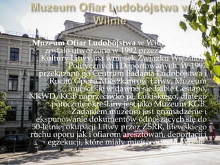 Muzeum Ofiar Ludobójstwa w Wilnie, na Litwie
zostało utworzone w 1992 przez Ministerstwo
Kultury Litwy, na wniosek Związku Więźniów
Politycznych i Deportowanych. W 1997
przekazano go Centrum Badania Ludobójstwa i
Ruchu Oporu Mieszkańców Litwy. Muzeum
mieści się w dawnej siedzibie Gestapo,
NKWD/KGB naprzeciwko pl. Łukiskiego, dlatego
potocznie określany jest jako Muzeum KGB.
Zadaniem muzeum jest gromadzenie i
eksponowanie dokumentów odnoszących się do
50-letniej okupacji Litwy przez ZSRR, litewskiego
ruchu oporu jak i ofiarom aresztowań, deportacji i
egzekucji, które miały miejsce w tym okresie.
 