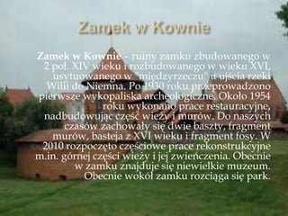 Zamek w Kownie – ruiny zamku zbudowanego w
2 poł. XIV wieku i rozbudowanego w wieku XVI,
usytuowanego w "międzyrzeczu" u ujścia rzeki
Wilii do Niemna. Po 1930 roku przeprowadzono
pierwsze wykopaliska archeologiczne. Około 1954
roku wykonano prace restauracyjne,
nadbudowując część wieży i murów. Do naszych
czasów zachowały się dwie baszty, fragment
murów, basteja z XVI wieku i fragment fosy. W
2010 rozpoczęto częściowe prace rekonstrukcyjne
m.in. górnej części wieży i jej zwieńczenia. Obecnie
w zamku znajduje się niewielkie muzeum.
Obecnie wokół zamku rozciąga się park.
 