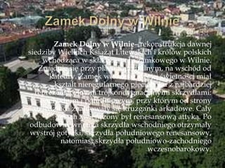 Zamek Dolny w Wilnie– rekonstrukcja dawnej
siedziby Wielkich Książąt Litewskich i królów polskich
wchodząca w skład zespołu zamkowego w Wilnie.
Znajduje się przy placu Katedralnym, na wschód od
katedry. Zamek w okresie swojej świetności miał
kształt nieregularnego pięcioboku z najbardziej
reprezentacyjnymi trójkondygnacyjnymi skrzydłami:
wschodnim i południowym, przy którym od strony
dziedzińca znajdowały się krużganki arkadowe. Cały
gmach zwieńczony był renesansową attyką. Po
odbudowie, wnętrza skrzydła wschodniego otrzymały
wystrój gotycki, skrzydła południowego renesansowy,
natomiast skrzydła południowo-zachodniego
wczesnobarokowy.
 
