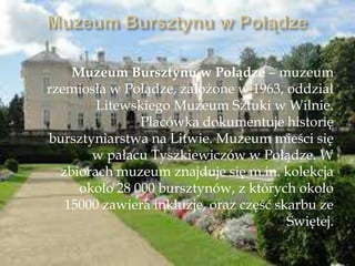 Muzeum Bursztynu w Połądze – muzeum
rzemiosła w Połądze, założone w 1963, oddział
Litewskiego Muzeum Sztuki w Wilnie.
Placówka dokumentuje historię
bursztyniarstwa na Litwie. Muzeum mieści się
w pałacu Tyszkiewiczów w Połądze. W
zbiorach muzeum znajduje się m.in. kolekcja
około 28 000 bursztynów, z których około
15000 zawiera inkluzje, oraz część skarbu ze
Świętej.
 