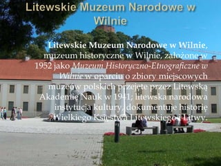 Litewskie Muzeum Narodowe w Wilnie,
muzeum historyczne w Wilnie, założone w
1952 jako Muzeum Historyczno-Etnograficzne w
Wilnie w oparciu o zbiory miejscowych
muzeów polskich przejęte przez Litewską
Akademię Nauk w 1941; litewska narodowa
instytucja kultury, dokumentuje historię
Wielkiego Księstwa Litewskiego i Litwy.
 
