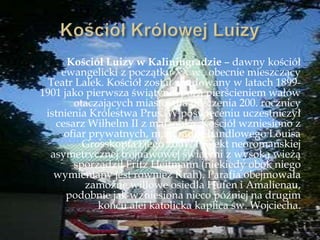 Kościół Luizy w Kaliningradzie – dawny kościół
ewangelicki z początku XX w., obecnie mieszczący
Teatr Lalek. Kościół został zbudowany w latach 1899-
1901 jako pierwsza świątynia poza pierścieniem wałów
otaczających miasto, dla uczczenia 200. rocznicy
istnienia Królestwa Prus. W poświęceniu uczestniczył
cesarz Wilhelm II z małżonką. Kościół wzniesiono z
ofiar prywatnych, m.in. radcy handlowego Louisa
Grosskopfa i jego żony. Projekt neoromańskiej
asymetrycznej trójnawowej świątyni z wysoką wieżą
sporządził Fritz Heitmann (niekiedy obok niego
wymieniany jest również Krah). Parafia obejmowała
zamożne willowe osiedla Hufen i Amalienau,
podobnie jak wzniesiona nieco później na drugim
końcu alei katolicka kaplica św. Wojciecha.
 