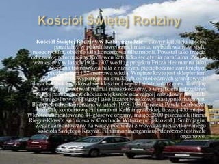 Kościół Świętej Rodziny w Kaliningradzie – dawny katolicki kościół
parafialny w południowej części miasta, wybudowany w stylu
neogotyckim, obecnie sala koncertowa filharmonii. Powstał jako trzecia
od czasów reformacji w Królewcu katolicka świątynia parafialna .Został
wzniesiony w latach 1904–1907 według projektu Fritza Heitmanna jako
ceglana trójnawowa hala z niższym, pięciobocznie zamkniętym
prezbiterium i 57-metrową wieżą. Wnętrze kryte jest sklepieniem
gwiaździstym, wspartym na smukłych ośmiobocznych granitowych
filarach. Obok znajdował się klasztor i szpital sióstr katarzynek. II wojnę
światową przetrwał niemal nieuszkodzony, z wyjątkiem ostrzelanej
górnej partii wieży, chociaż większość otaczającej zabudowy przestała
istnieć. Po wojnie służył jako lazaret wojskowy, następnie magazyn.
Budynek odrestaurowano w latach 1978–1980 (projekt Pawła Gorbacza)
jako salę koncertową Filharmonii Kaliningradzkiej, liczącą 400 miejsc.
Wkrótce zamontowano 44-głosowe organy, mające 3600 piszczałek (firma
Rieger-Kloss z Karniowa w Czechach. Witraże projektował J. Smirnjagin.
Zegar zamontowany na wieży pochodzi z wówczas nieużytkowanego
kościoła Świętego Krzyża. Filharmonia organizuje doroczne festiwale
organowe.
 