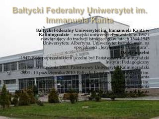 Bałtycki Federalny Uniwersytet im. Immanuela Kanta w
Kaliningradzie – rosyjski uniwersytet powstały w 1947 i
nawiązujący do tradycji istniejącego w latach 1544-1945
Uniwersytetu Albertyna. Uniwersytet kształci m.in. na
specjalności „Język polski i literatura”.
Dzieje uczelni
-1947-1966: poprzednikiem uczelni był Państwowy Kaliningradzki
Instytut Pedagogiczny
-1966 - 31 stycznia 2003: Państwowy Uniwersytet Kaliningradzki
-2003 - 13 października 2010: Bałtycki Państwowy Uniwersytet im.
Immanuela Kanta
-2010 - 28 kwietnia 2011: Rosyjski Państwowy Uniwersytet im.
Immanuela Kanta
-2011 –obecnie: Bałtycki Uniwersytet Federalny im. Immanuela Kanta
 
