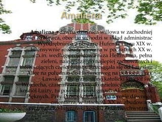 Amaliena – dawna dzielnica willowa w zachodniej
części Królewca, obecnie wchodzi w skład administrac
Wyodrębniona z obszaru Hufen w ciągu XIX w.
Intensywnie rozbudowywana w początkach XX w.
(m.in. według projektów Fritza Heitmanna, pełna
zieleni, należy dziś do najlepiej zachowanych i
interesujących części miasta. Rozciągała się od Lawsker
Allee na południu do Hammerweg na północy. Przy
Lawsker Alle wzniesiono katolicki kościół św.
Wojciecha, czasem zalicza się do dzielnicy ewangelicki
kościół Luizy, tu powstał nowy gmach Akademii Sztuk
Pięknych. Przy Prospekcie Mira, na terenie dawnego
cmentarza, w latach 90. XX w. zbudowano
ewangelicko-luterański kościół Zmartwychwstania.
 