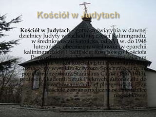 Kościół w Judytach – gotycka świątynia w dawnej
dzielnicy Judyty w zachodniej części Kaliningradu,
w średniowieczu katolicka, od XVI w. do 1948
luterańska, obecnie prawosławna (w eparchii
kaliningradzkiej i bałtijskiej Rosyjskiego Kościoła
Prawosławnego). Na malowniczo opadającym
terenie wokół kościoła istniał cmentarz, dziś
oznaczony wysokim krzyżem. Spoczywa tu m.in.
popularny rzeźbiarz Stanislaus Cauer (1867-1943),
profesor Akademii Sztuk Pięknych, autor wielu do
dziś zachowanych dzieł plenerowych. Przy
kościele zebrano nieliczne ocalałe tablice
nagrobkowe.
 