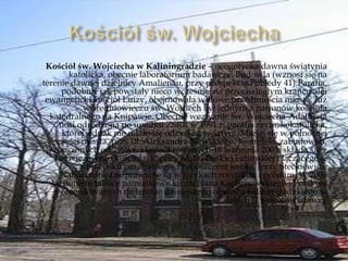 Kościół św. Wojciecha w Kaliningradzie – neogotycka dawna świątynia
katolicka, obecnie laboratorium badawcze. Budowla (wznosi się na
terenie dawnej dzielnicy Amalienau, przy prospekcie Pobiedy 41).Parafia,
podobnie jak powstały nieco wcześniej na przeciwległym krańcu alei
ewangelicki kościół Luizy, obejmowała willowe przedmieścia miasta. Już
w średniowieczu św. Wojciech był jednym z patronów kościoła
katedralnego na Knipawie. Obecnie wezwanie św. Wojciecha-Adalberta
nosi odrodzona po upadku ZSRR w 1991 r. parafia rzymskokatolicka,
której jednak nie udało się odzyskać świątyni. Mieści się w północnej
części miasta, przy ul. Aleksandra Newskiego. Kompleks zabudowań,
wznoszonych od 1998 r. i konsekrowanych 18 września 2005, składa się z
bezwieżowego kościoła, kaplicy Matki Boskiej Fatimskiej i łączącego je
budynku parafialnego. Proboszczem jest ks. Jerzy Steckiewicz.
Nabożeństwa odprawiane są w językach rosyjskim i polskim. W 2006
odsłonięto tablice pamiątkowe ku czci Jana Kochanowskiego i Polaków
pomordowanych na terenie dzisiejszego obwodu kaliningradzkiego w
latach II wojny światowej.
 