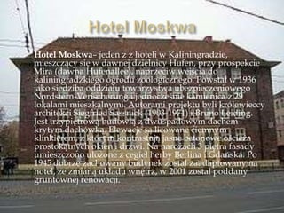 Hotel Moskwa– jeden z z hoteli w Kaliningradzie,
mieszczący się w dawnej dzielnicy Hufen, przy prospekcie
Mira (dawna Hufenallee), naprzeciw wejścia do
kaliningradzkiego ogrodu zoologicznego. Powstał w 1936
jako siedziba oddziału towarzystwa ubezpieczeniowego
Nordstern-Verischerung i jednocześnie kamienica z 29
lokalami mieszkalnymi. Autorami projektu byli królewieccy
architekci Siegfried Sassnick (1903-1971) i Bruno Leiding.
Jest trzypiętrową budowlą z dwuspadowym dachem
krytym dachówką. Elewacje są licowane ciemnym
klinkierem, z którym kontrastują jasne betonowe ościeża
prostokątnych okien i drzwi. Na narożach 3 piętra fasady
umieszczono ułożone z cegieł herby Berlina i Gdańska. Po
1945 dobrze zachowany budynek został zaadaptowany na
hotel, ze zmianą układu wnętrz, w 2001 został poddany
gruntownej renowacji.
 