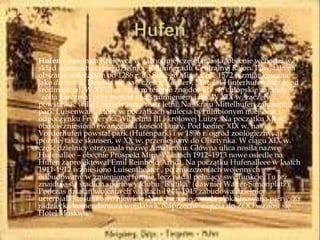 Hufen – dzielnica Królewca w zachodniej części miasta, obecnie wchodzi w
skład administracyjnej dzielnicy Kaliningradu Centralnyj Rajon. Powstała na
obszarze należącym od 1286 r. do Starego Miasta, ok. 1572 wzmiankowana
jako die huben. Dzieliła się na 3 części: Vorder-, Mittel- i Hinterhufen (licząc od
śródmieścia). W XVIII w. na tym terenie znajdowały się chłopskie zagrody,
"żółta karczma" przy moście nad strumieniem i las. W XIX w. zaczęły
powstawać wille i ogrody, oraz teatr letni. Na skraju Mittelhufen założono
park Luisenwahl, który w początkach stulecia był ulubionym miejscem
odpoczynku Fryderyka Wilhelma III i królowej Luizy. Na początku XX w.
obok wzniesiono ewangelicki kościół Luizy. Pod koniec XIX w. na
Vorderhufen powstał park (Hufenpark) i w 1896 r. ogród zoologiczny, a
później także skansen, w XX w. przeniesiony do Olsztynka. W ciągu XIX w.
część dzielnicy otrzymała nazwę Amalienau. Główna ulica nosiła nazwę
Hufenallee – obecnie Prospekt Mira. W latach 1912–1913 nowe osiedle na
Hufen zaprojektował Emil Reinhold Arndt. Na początku Hufenalleee w laatch
1911-1912 wzniesiono Luisentheater , po zniszczeniach wojennych
odbudowany w zmienionej formie, lecz nadal pełniący swe funkcje. Tu też
znajduje się stadion sportowy klubu "Bałtika" (dawniej Walter-Simonplatz).
Podczas działań wojennych w latach 1944–1945 zabudowa dzielnicy
ucierpiała stosunkowo niewiele. Na jej terenie została zlokalizowana pierwsza
radziecka komendantura wojskowa. Naprzeciw wejścia do ZOO wznosi się
Hotel Moskwa.
 