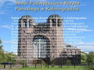Sobór Podwyższenia Krzyża Pańskiego w Kaliningradzie
– dawny ewangelicki kościół św. Krzyża ,obecnie
prawosławny sobór Podwyższenia Krzyża Świętego przy
ul. gen. Pawłowa .Świątynia znajduje się na wyspie rzecznej,
do 1945 zwanej Lomse (obecnie Oktjabrski ostrow), leżącej
pomiędzy Starą i Nową Pregołą. O wyspę toczyło spór z
Knipawą Stare Miasto Królewiec, które ostatecznie
zwyciężyło. Miała służyć wyłącznie celom gospodarczym,
jednak w czasach nowożytnych pojawiła się zabudowa
mieszkalna. W 1896 wzniesiono nową synagogę. W 1989
przekazano gmach Rosyjskiemu Kościołowi
Prawosławnemu, w 1991 została ustanowiona parafia
eparchii smoleńsko-kaliningradzkiej. W latach 1991-1994
trwała, z podziałem na cerkiew górną i pomocniczą dolną,
św. Aleksandra Newskiego. W 2000 poświęcono
bursztynowy ikonostas.
 