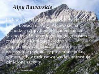 Alpy Bawarskie
Piękne zakątki Alp Bawarskich dzielą rzeki
Lech i Loisach na Alpy Algawskie na
zachodzie i Alpy Berchtesgadeńskie na
wschodzie. W sercu tego drugiego pasma
znajduje się Königssee - jedno z
najpiękniejszych jezior w Europie.
Szczególnie pięknie się prezentuje późną
wiosną, gdy z turkusową wodą kontrastują
ośnieżone szczyty.
 