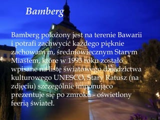 Bamberg
Bamberg położony jest na terenie Bawarii
i potrafi zachwycić każdego pięknie
zachowanym, średniowiecznym Starym
Miastem, które w 1993 roku zostało
wpisane na listę światowego dziedzictwa
kulturowego UNESCO. Stary Ratusz (na
zdjęciu) szczególnie imponująco
prezentuje się po zmroku - oświetlony
feerią świateł.
 