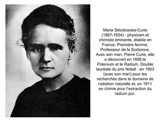 Marie Sklodowska-Curie (1867-1934) - physicien et chimiste éminente, établie en France. Première femme, Professeur de la Sorbonne. Avec son mari, Pierre Curie, elle a découvert en 1898 le Polonium et le Radium. Double lauréate du prix Nobel : en 1903 (avec son mari) pour les recherches dans le domaine de radiation naturelle et, en 1911 en chimie pour l’extraction du radium pur. 