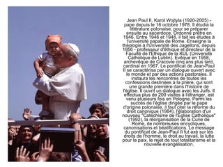 Jean Paul II, Karol Wojtyla (1920-2005) - pape depuis le 16 octobre 1978. Il étudia la littérature polonaise, pour se préparer ensuite au sacerdoce. Ordonné prêtre en 1946. Entre 1946 et 1948, il fait les études à l'université papale de Rome. Enseigne la théologie à l'Université des Jagellons, depuis 1956 - professeur d'éthique et directeur de la Faculté de l'Ethique de la KUL (Université Catholique de Lublin). Evêque en 1958, archevêque de Cracovie cinq ans plus tard, cardinal en 1967. Le pontificat de Jean-Paul II se caractérisa par un dialogue ouvert avec le monde et par des actions pastorales. Il instaura les rencontres de toutes les confessions destinées à la prière, qui sont une grande première dans l'histoire de l'église. Il ouvrit un dialogue avec les Juifs. Il effectua plus de 200 visites à l'étranger, est venu plusieurs fois en Pologne. Parmi les succès de l'église dirigée par le pape d'origine polonaise, il faut citer la réforme du droit canonique (1984), l'élaboration d'un nouveau &quot;Catéchisme de l'Église Catholique&quot; (1992), la réorganisation de la Curie de Rome, de nombreuses encycliques, canonisations et béatifications. Le message du pontificat de Jean-Paul II fut axé sur les droits de l'homme, le droit au travail, la lutte pour la paix, le rejet de tout totalitarisme et la nouvelle évangélisation. 
