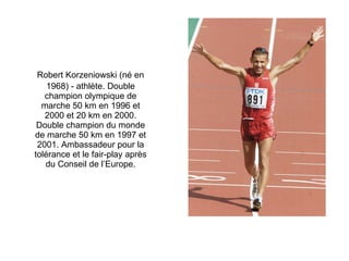 Robert Korzeniowski (né en 1968) - athlète. Double champion olympique de marche 50 km en 1996 et 2000 et 20 km en 2000. Double champion du monde de marche 50 km en 1997 et 2001. Ambassadeur pour la tolérance et le fair-play après du Conseil de l’Europe. 
