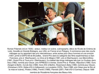 Roman Polanski (né en 1935) - acteur, metteur en scène, scénographe, élève de l'Ecole de Cinéma de Lodz, travaille en Grande Bretagne, aux USA, en France et en Pologne. Il commence avec des courts métrages qui lui apportent des prix internationaux, entre autres pour  Deux hommes et une armoire  (1957, primé à EXPO-58 de Bruxelles,  Grand Prix dans la catégorie des films expérimentaux à San Francisco, prix à  Oberhausen),  Le Gros et le Maigre  (1961, prix à Oberhausen),  Les Mammifères  (1961, Grand Prix à Tours et à  Oberhausen). Il a réalisé des longs métrages tels que  Le Couteau dans l'eau  (1962, nominé pour Oscar, prix FIPRESCI à Venise, Grand Prix à  Prades,  Répulsion  (1965, Ours d'argent à Berlin,  Cul-de-Sac  (1966, Ours d'Or à Berlin ), Rosemary's Baby  (1968, nominé pour Oscar),  Chinetown  (1974, Globe d'Or à Hollywood),  Le Locataire  (1976),  Tess  (1980, prix César pour le film et la mise en scène),  Pirates  (1986),  Frantic  (1988),  Pianiste  (2001, Pale d'Or à Cannes). Depuis 1999 membre de l'Académie française des Beaux Arts.   