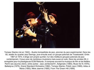 Tomasz Stanko (né en 1942) - illustre trompettiste de jazz, pionnier du jazz expérimental. Dans les 60, leader du quartet Jazz Darings, joue ensuite avec un groupe polonais de Trzaskowski. Entre 1967 et 1973, il dirige son propre quintet, l'un des meilleurs groupes polonais de jazz contemporain. Il joue avec de nombreux musiciens mais aussi en solo. Dans les années 90, il enregistre pour la prestigieuse ECM Rekords. Il compose souvent la musique de film et de théâtre. Parmi ses œuvres citons, entre autres : Jazz Jamboree’61, Astigmatic (1965), Music for K (1970), Balladyna (1975), Grand Standard Orchestra (1982), Tomasz Stanko: Polish Jazz (1989), Adieu à Maria (1993), Mère Jeanne (1995), From The Green Hill (1999). 