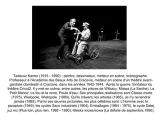 Tadeusz Kantor (1915 - 1990) - peintre, dessinateur, metteur en scène, scénographe.  Professeur à l'Académie des Beaux Arts de Cracovie, metteur en scène d'un théâtre avant-gardiste clandestin à Cracovie, dans les années 1942-1944.  Après la guerre, fondateur du théâtre Cricot2. Il y met en scène, entre autres, les pièces de Witkacy: Matwa (La Seiche), Le Petit Manoir, Le fou et la none, Poule d'eau. Ses principales réalisations sont Classe morte (1975), Wielopole, Wielopole  (1980), Qu'ils crèvent, les artistes (1985), Je n'y reviendrai jamais (1985). Parmi ses œuvres picturales, les plus célèbres sont: L'Homme avec le parapluie (1949), les cycles Sacs industriels (1964), Emballages (1964 - 1975), le cycle Dalej juz nic (Plus loin, plus rien, 1986 - 1990), Kleska wrzesniowa (La défaite de septembre,1990).   
