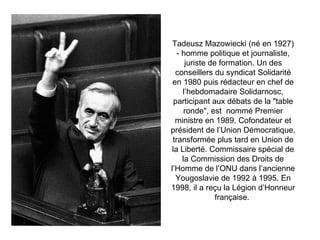 Tadeusz Mazowiecki (né en 1927) - homme politique et journaliste, juriste de formation. Un des conseillers du syndicat Solidarité en 1980 puis rédacteur en chef de l’hebdomadaire Solidarnosc, participant aux débats de la &quot;table ronde&quot;, est  nommé Premier ministre en 1989. Cofondateur et président de l’Union Démocratique, transformée plus tard en Union de la Liberté. Commissaire spécial de la Commission des Droits de l’Homme de l’ONU dans l’ancienne Yougoslavie de 1992 à 1995. En 1998, il a reçu la Légion d’Honneur française.   