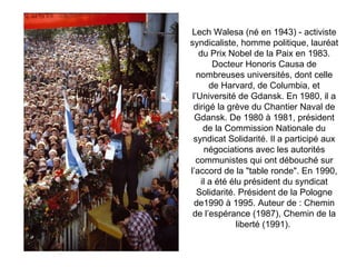 Lech Walesa (né en 1943) - activiste syndicaliste, homme politique, lauréat du Prix Nobel de la Paix en 1983. Docteur Honoris Causa de nombreuses universités, dont celle de Harvard, de Columbia, et l’Université de Gdansk. En 1980, il a dirigé la grève du Chantier Naval de Gdansk. De 1980 à 1981, président de la Commission Nationale du syndicat Solidarité. Il a participé aux négociations avec les autorités communistes qui ont débouché sur l’accord de la &quot;table ronde&quot;. En 1990, il a été élu président du syndicat Solidarité. Président de la Pologne de1990 à 1995. Auteur de : Chemin de l’espérance (1987), Chemin de la liberté (1991).  