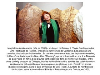 Magdalena Abakanowicz (née en 1930) - sculpteur, professeur à l'Ecole Supérieure des Arts Plastiques de Poznan, enseigne à l'Université de Californie. Ella a réalisé une centaine d'expositions individuelles. Sa carrière commence avec des tapisseries en relief, dotées d'une texture particulière, dites &quot;Abakany&quot;, qui lui ont apporté un prix à la Biennale de Sao Paulo en 1965. Ses œuvres sont exposées dans de nombreux musées, entre autre Ludwig Muzeum de Cologne, Musée National de Madrid et chez des collectionneurs. Abakanowicz est aussi l'auteur des sculpteurs en plein air, p.ex. Przestrzen smoka (Espace de dragon), dans le parc olympique de Seul (1988). Lauréate de nombreuses distinctions, entre autre du Grand Prix de la Fondation pour la Culture, en 2001. 