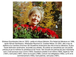 Wislawa Szymborska (née en 1923) - poète et critique littéraire. Prix Nobel de littérature en 1996, après Henryk Sienkiewicz, Wladyslaw Reymont et  Czeslaw Milosz. En 2001, elle a reçu le diplôme d’un membre d’honneur de l’Académie Américaine des Arts et de la Littérature, la plus haute distinction américaine, accordée aux artistes. Sa poésie se caractérise par une parole précise et par la maîtrise du paradoxe et de l’ironie. Ses recueils de poèmes les plus importants sont: C’est pourquoi nous vivons (1952), Questions posées à soi-même (1954), Appel au Yeti (1957), Cent joies (1967), Gens sur le pont (1986), Lecture non-obligatoire (1992), La fin et le commencement (1993), Cent poèmes, cent joies (1997). 