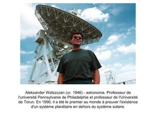 Aleksander Wolszczan (ur. 1946) - astronome.  Professeur de l'université Pennsylvanie de Philadelphie et professeur de l'Université de Torun. En 1990, il a été le premier au monde à prouver l'existence d'un système planétaire en dehors du système solaire. 