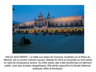 HALLE AUX DRAPS - La Halle aux draps de Cracovie, localisée sur la Place du Marché, est un ancien marché couvert, réalisée fin XIVe et remaniée au XVe siècle en style de renaissance tardive. Au XIXe siècle, elle a été transformée en bâtiment public, avec des arcades néogothiques. Elle abrite aujourd'hui le Musée National, quelques cafés et boutiques. 