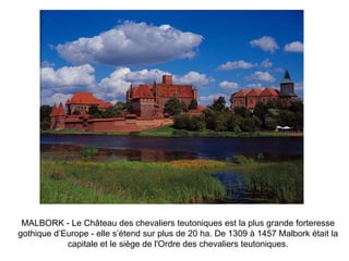 MALBORK - Le Château des chevaliers teutoniques est la plus grande forteresse gothique d’Europe - elle s’étend sur plus de 20 ha. De 1309 à 1457 Malbork était la capitale et le siège de l'Ordre des chevaliers teutoniques. 